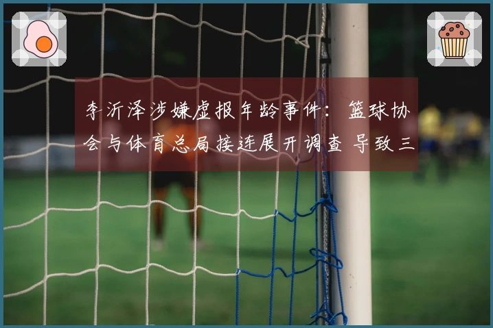 李沂泽涉嫌虚报年龄事件：篮球协会与体育总局接连展开调查 导致三大连锁反应